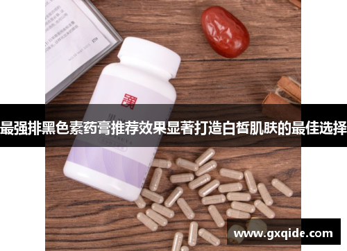 最强排黑色素药膏推荐效果显著打造白皙肌肤的最佳选择
